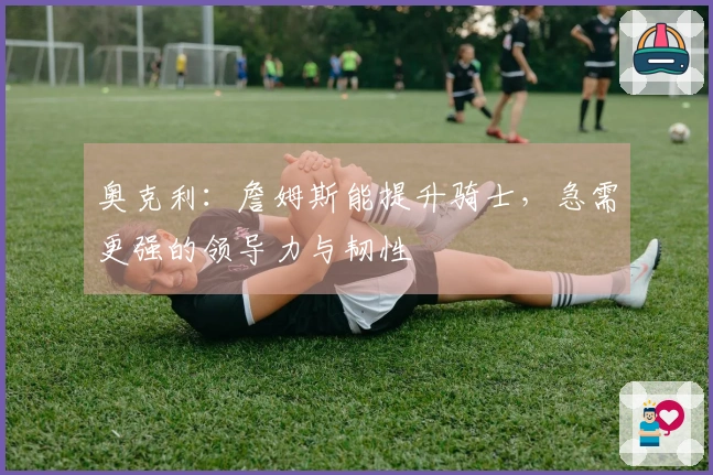 奥克利：詹姆斯能提升骑士，急需更强的领导力与韧性